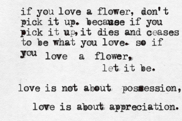 if you love a flower, don't pick it up. becase use if you pick it up it dies and ceases to be what you love. so if you love a flower, let it be. love is not about possession, love is about appreciation. , 