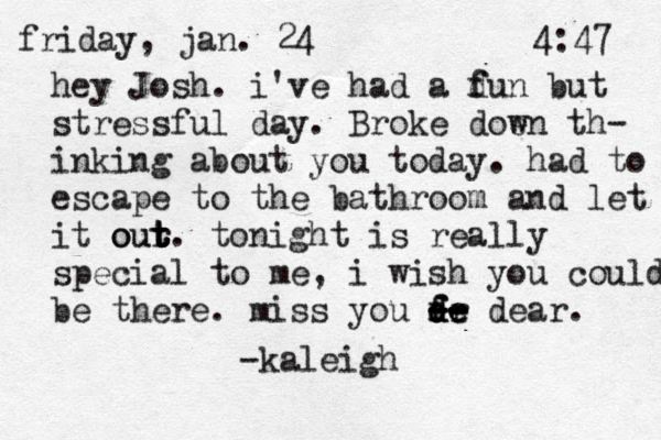 friday, jan. 24 4:47 hey Josh. i've had a d f f un but stressful day. Broke doen w th- inking about you today. had to escape to the bathroom and let it our t t t t ou . tonight is really special to me, i wish you could be there. miss you fr d d d f e e e -- -- -- dear. -kaleigh