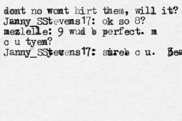 dont no wont hirt them, will it? Janny_SStevens17: ok so 8? mezlelle: 9 wud b perfect. m c u tyen? Janny_SSy t tec vens17: sire. u. b . c u. <3 heaet 
