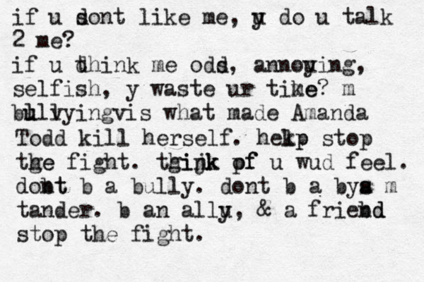 if u s dont like me, u y do u talk 2 me? if u d think me ods d, annoui y ng, selfish, y waste ur tike me? m bu lll u v yingvis what made Amanda Todd kill herself. hekp lp stop tge he fight. tgijk hink pf of u wud feel. dobt nt b a bully. dont b a bya m s s tander. b an allu y, & a friebd nd stop the fight. 