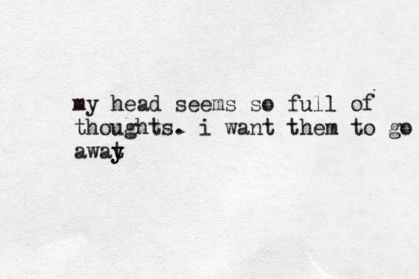 my head seems so full of thoughts. i want them to go awat y y