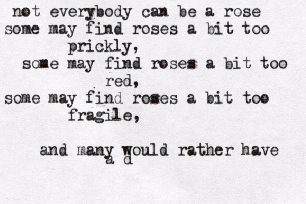 not everybody can be a rose some may find roses a bit too prickly, some may find roses a bit too red, some may find roses a bit too fragile, and many would rather have a d 