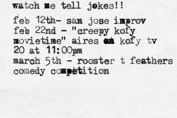 watch me tell jokes!! feb 12th @ - san jose in m mprov feb 22nd - "creepy kofy movietime" aires at o on n kofy tv 20 at 11:00pm march 5th - rooster t feathers comedy compit e eetition