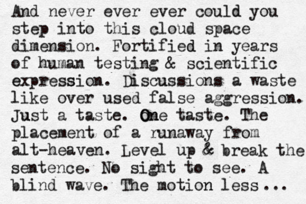 And never ever ever could y d ou step into this cloud space dimension. Fortified d in years of human testing & scientific e express sion . Di iscuss u ions a waste like over used false aggression. Ju ust a taste. o O On ne taste . The placement of a runaway from alt-heaven. Level up & & break the sentence . No sight to see. A blind wave. The motion n less ... 