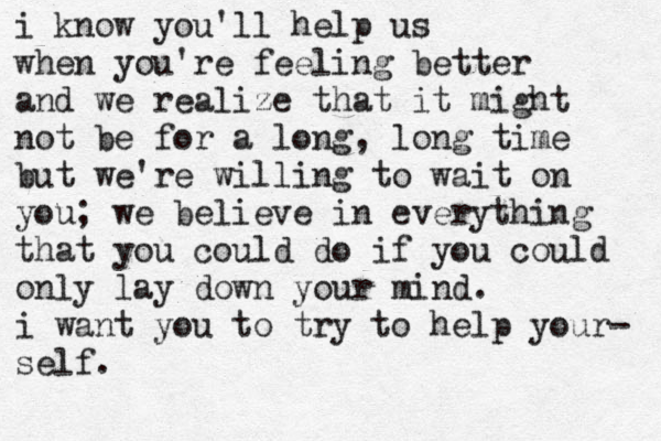 i know you'll help us when you're feeling better and we realize that it might not be for a long, long time but we're willing to wait on you; we believe in everything that you could do if you could only lay down your mind. i want you to try to help your- self.