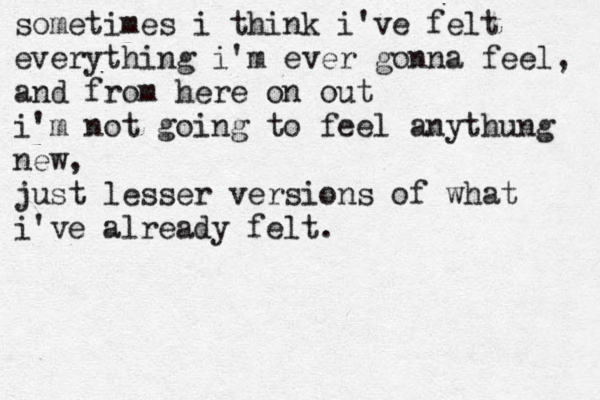 sometimes i think i've felt everything i'm ever gonna feel, and from here on out i'm not going to feel anythung new, just lesser versions of what i've already felt.