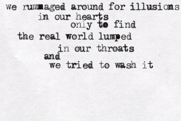 we rummaged around for illusions in our hearts only to find the real world lumped in our throats and we tried to wash it 