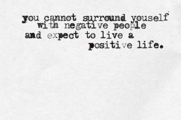 you cannot surround youself with negative people and expect to live a positive life. 
