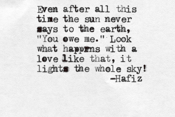 Even after all this time the sun never says to the earth, "You owe me." Look what happrns with a love like that, it lights the whole sky! -Hafiz 