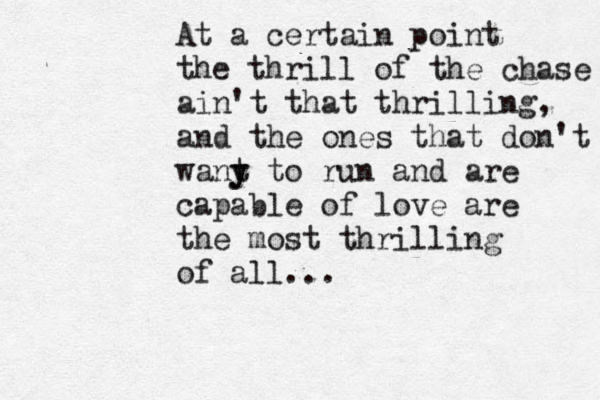 At a certain point the thrill of the chase ain't that thrilling, and the ones that don't wany t y to run and are capable of love are the most thrilling of all...