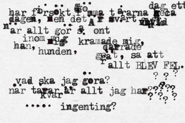 dag ett a h r försökt fömma tårarna gel g h h h ca dagen, men det är svårt bäf n n v v flfld djdk n n ar allt gör så ont i o . o .. g g g o .. a . A .. a . .. o .. a . . inom mig mig han, hunden , kramade mig, darrade geät r r a .. .. , sa att allt BLEV FEL. vad ska jag gora? .. nä ar tarar ar allt jag har?? ? ? , ? ? ? ? ? ? ? ? ? .. . ,, kvar ..... ingenting?