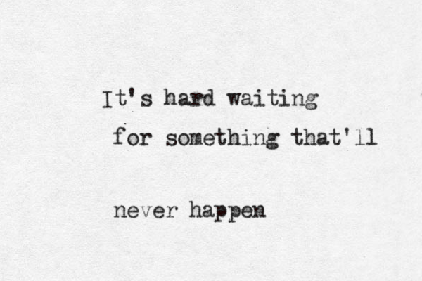 It's hard waiting for something that'll never happen 