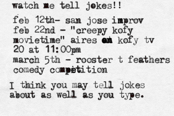 watch me tell jokes!! feb 12th @ - san jose in m mprov feb 22nd - "creepy kofy movietime" aires at o on n kofy tv 20 at 11:00pm march 5th - rooster t feathers comedy compit e eetition I think you may tell jokes about as well as you type. 