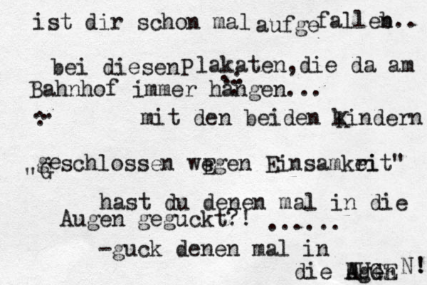 ist dir schon mal aufge falleb n.. bei diesenP lakaten ,die da am Bahnhof immer hängen... a .. . . : mit den beiden kindern K ge " schlossen wegen Einsamkri eit" hast du denen mal in die Augen geguckt?! ...... -guck denen mal in die Ugen AUGE N ! ! A G .. . : G E 