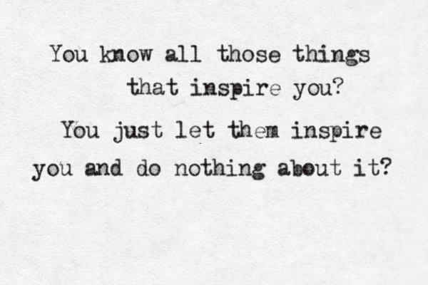 You know all those things that inspire you? You just let them inspire you and do nothing about it? 