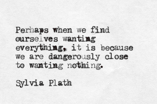 Perhaps when we find ourselves wanting everything, it is because we are dangerously close to wanting nothing. Sylvia Plath