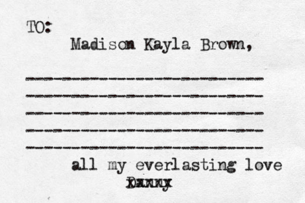 TO: Madison Kayla Brown, -------------------------- -------------------------- -------------------------- -------------------------- -------------------------- all my everlasting love Danny xxxxx