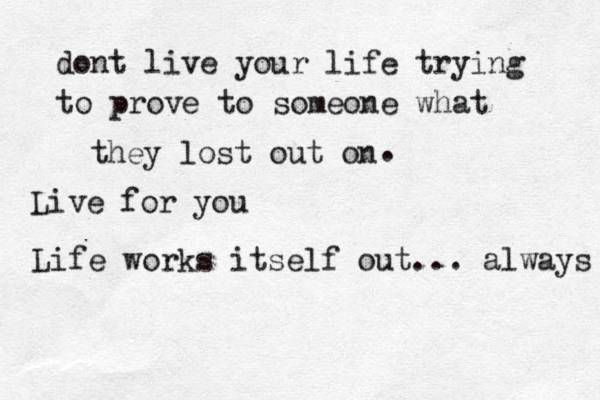 dont live your life trying to prove to someone what they lost out on . Live for you Life works itself out ... always 