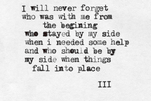 I will never forget who was with me from the begining who stayed by my side when i needed some help and who should be by my side when things fall into place III 