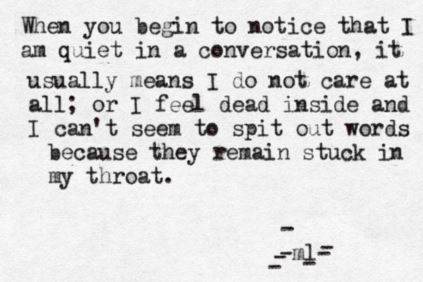 When you begin to notice that I am quiet in a conversation, it usually mean s I do not care at all; or I feel dead inside and I can't seem to spit out words because they remain stuck in my throat. -m l ------