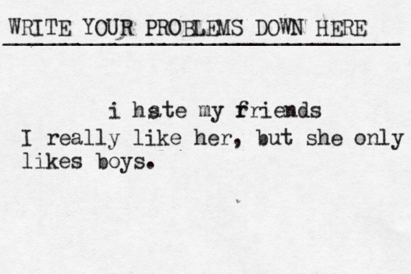 WRITE YOUR PROBLEMS DOWN HERE ________________________________ i hs ate my r friends I really like her, but she only likes boys.
