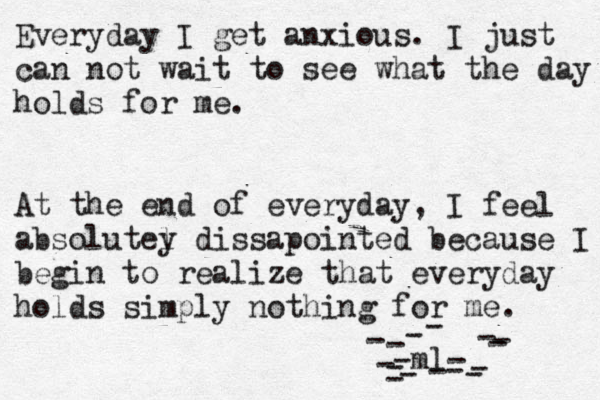 Everyday I get anxious. I just can not wait to see what the day holds for me. At the end of everyday, I feel absolutel y dissapointed because I begin to realize that everyday holds simply nothing for me. -ml- ---------------