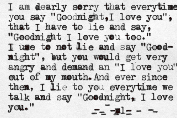 I am dearly sorry that everyt ime you say "Goodnight,I love you", that I have to lie and say, "Goodnight I love you too." I use to not lie and say "Good- night", but you would get very angry and demand an "I love you" out of my mouth.And ever since then, I lie to you everytime we talk and say "Goodnight, I love you." -ml- ----------