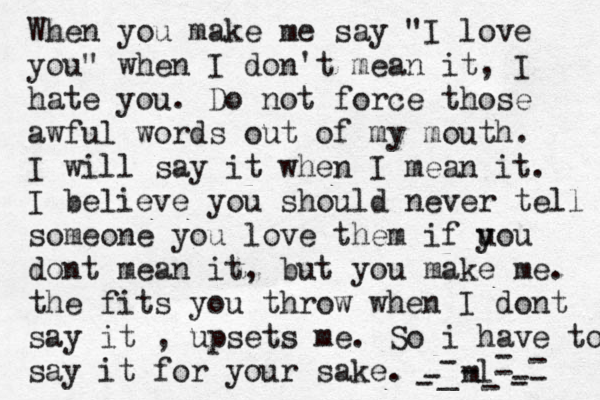 When you make me say "I love you" when I don't mean it, I hate you. Do not force those awful words out of my mouth. I will say it when I mean it. I believe you should never tell someone you love them if uo y u dont mean it, but you make me. the fits you throw when I dont say it , upsets me. So i have to say it for your sake. -ml- _ ---------