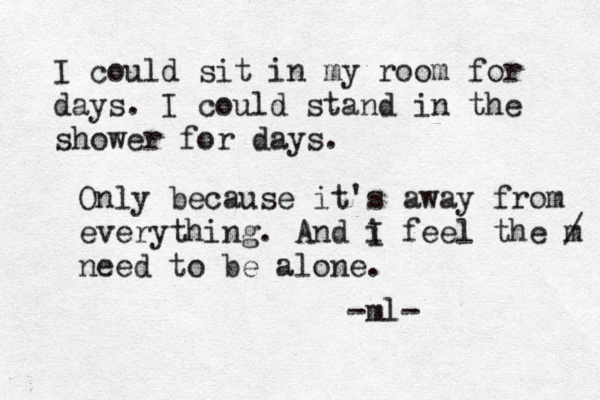 I could sit in my room for days. I could stand in the shower for days. Only because it's away from everything . And i I feel the m / need to be alone. -ml-