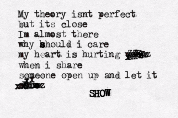 My theory isnt perfect bu t its close Im almost there why h s s s ahould i care my heart is hurting when xxxxxzzzzzzzzzzzzzzzwhen i share someone open up and let it shiw oo o o o dxxxxxxxxzxxxxxSHOW SHOW SHOW