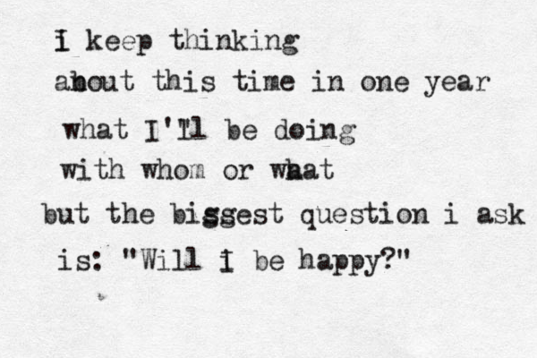 i keep thinking I an bout this time in one year what I'" ll be doing with whom or wa hat but the biss ggest question i ask is: "Will i I be happy?" 