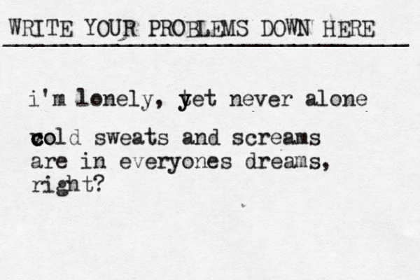 WRITE YOUR PROBLEMS DOWN HERE ________________________________ i'm lonely, t y yet never alone vo c c cold sweats and screams are in everyones dreams, right? 