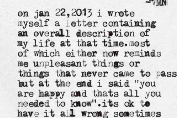 on jan 22,2013 i wrote myself a letter containing an overall description of my life at that time.most of which either now reminds me unpleasant thins gs or things that never came to passs but at the end i said "you are happy and thats all you needed to know".its ok to have it all wrong sometimes - -VMN 