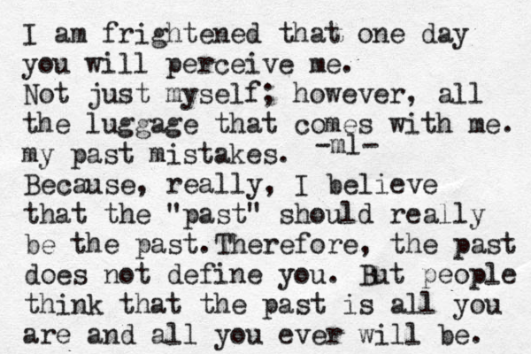 I am frightened that one day you will perceive me. Not just myself; however, all the luggage that comes with me. my past mistakes. Because, really, I believe that the "past" should really be the past.Therefore, the past does not define you. But people think that the past is all you are and all you ever will be. -ml- 