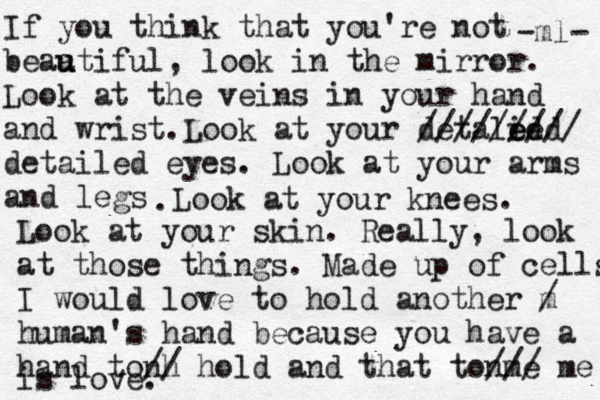 If you think that you're not beaa u utiful, look in the mirror. Look at the veins in your hand and wrist.Look at your detalied ed e ///////// detailed eyes. Look at your arms and legs .Look at your knees. Look at your skin. Really, look at those things. Made up of cells I would love to hold another m / human's hand because you have a hand tonh // hold and that tonme /// me is love. -ml- 