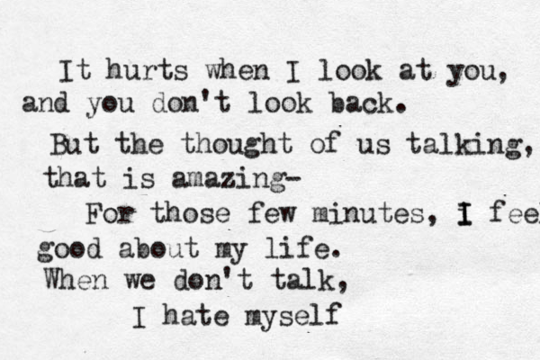 It hurts when I look at you , and you don't look back. But the thought of us talking, that is amazing- For those few minutes, i I I feel good about my life. When we don't talk, I hate myself