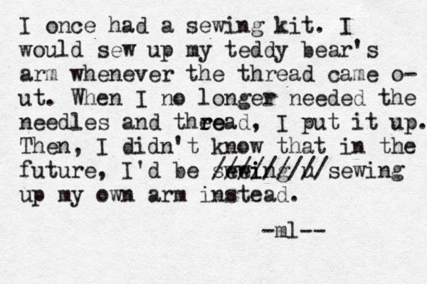 I once had a sewing kit. I would sew up my teddy bear's arm whenever the thread came o- ut. When I no longer needed the needles and thee r read, I put it up. Then, I didn't know that in the future, I'd be swei ewing u /////////sewing up my own arm instead. -ml--