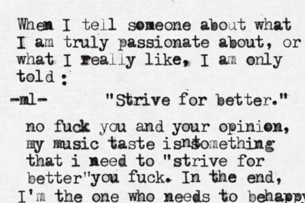 When I tell someone about what I am truly passionate about, or what I really like, I am only told :"Strive for better." no fuck you and your opinion, my music taste is something that i need to "strive for better you fuck. " In the end, I'm the one who needs to behappy -ml- nt 