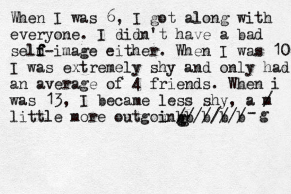 When I was 6, I got along with everyone. I didn't have a bad seld f f f-image either. When I was 10 I was extremely shy and only had an average of 4 friends. When i was 13, I became less shy, a m / little more outgoung i i b b b b b //////// gg-g