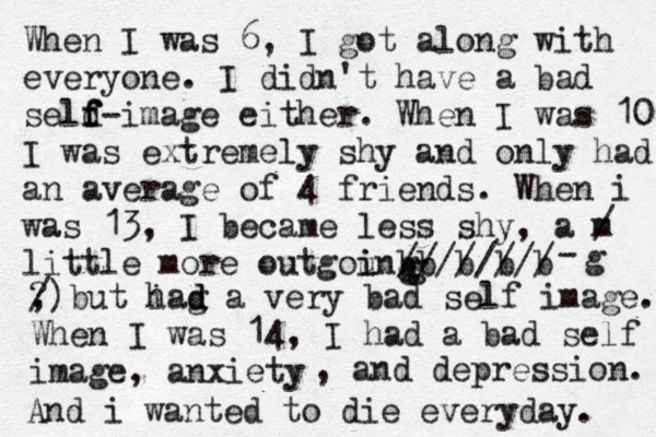 When I was 6, I got along with everyone. I didn't have a bad seld f f f-image either. When I was 10 I was extremely shy and only had an average of 4 friends. When i was 13, I became less shy, a m / little more outgoung i i b b b b b //////// gg-g ? , /) but i g had d a very bad self image. When I was 14, I had a bad self image, anxiety , and depression. And i wanted to die everyday. 