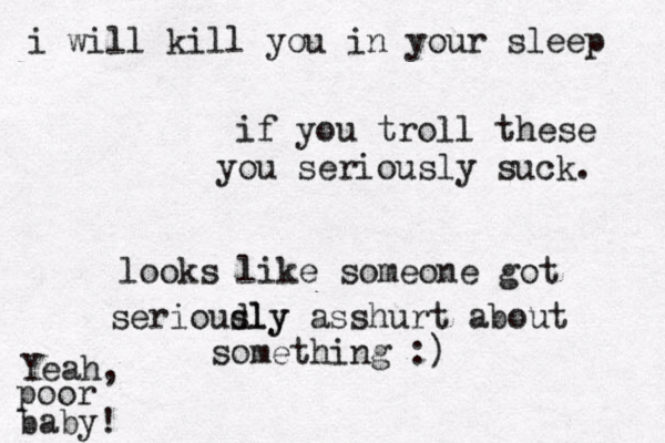 if you troll these you seriously suck . looks like someone got serioudly sly asshurt about something :) Yeah, poor baby ! i will kill you in your sleep 