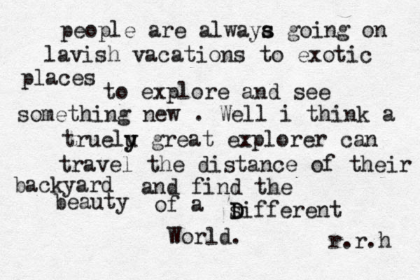 people are alwaya s s going on lavish vacations to exotic places to explore and see something new . Well i think a truelu y y great explorer can travel the distance of their backyard and find the beauty of a siffere D D nt World. r.r.h 