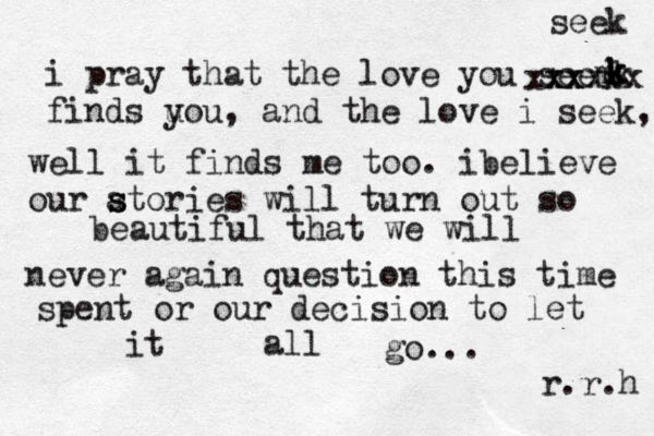 i pray that the love you seem finds uou y , and the love i seek, well it finds me too. ibelieve our atories s s will turn out so beautiful that we will never again question this time spent or our decision to let it all go... r.r.h k k k k k xxxxx xxx seek 