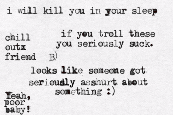 if you troll these you seriously suck . looks like someone got serioudly sly asshurt about something :) Yeah, poor baby ! i will kill you in your sleep chill outm x friend B) 