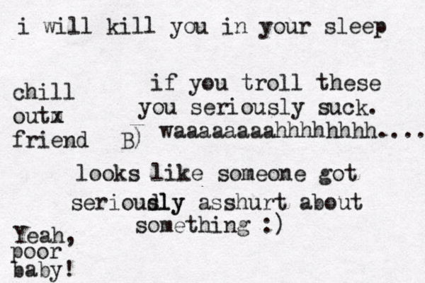 if you troll these you seriously suck . looks like someone got serioudly sly asshurt about something :) Yeah, poor baby ! i will kill you in your sleep chill outm x friend B) waaaaaaaahhhhhhhh...... 