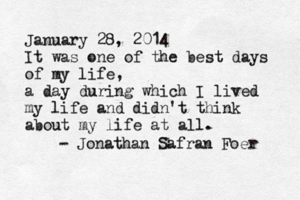 January 28, 2014 It was one of the best days of my life, a day during which I lived my life and didn't think about my life at all. - Jonathan Safran Foer 