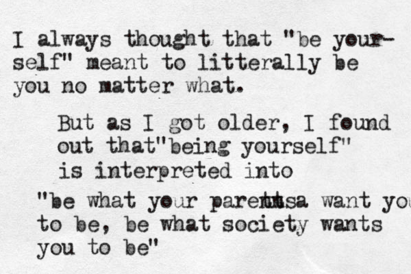 I always thought that "be your- self" meant to litterally be you no matter what. But as I got older, I found out that being yourself" " is interpreted into "be what your paretn ntsa want you to be, be what society wants you to be"