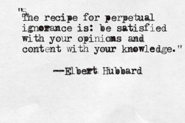 The recipe for perpetual ignorance is: be satisfied with your opinions and content with your knowledge." 5" --Elbert Hubbard 