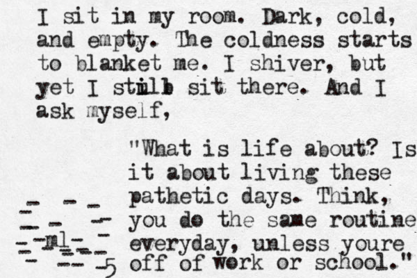 I sit in my room. Dark, cold, and empty. The coldness starts to blanket me. I shiver, but yet I stull i i b sit there. And I ask myself , "What is life about? Is it about living these pathetic days. Think, you do the same routine everyday, unless youre off of work or school." -ml- ----------------------5