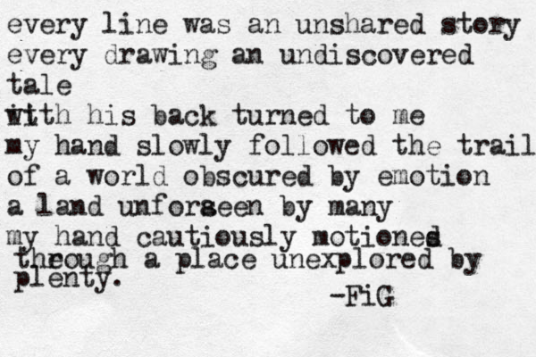 every line was an unshared story every drawing an undiscovered tale it with his back turned to me my hand slowly followed the trail of a world obscured by emotion a land unforaeen s by many my hand cautiously motiones d h the rough a place unexplored by plenty. -FiG